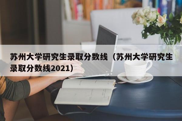 苏州大学研究生录取分数线（苏州大学研究生录取分数线2021）