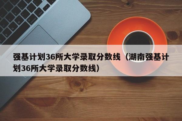 强基计划36所大学录取分数线（湖南强基计划36所大学录取分数线）