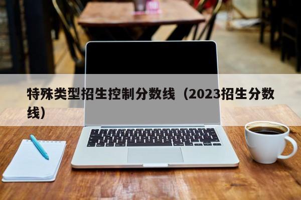 特殊类型招生控制分数线（2023招生分数线）