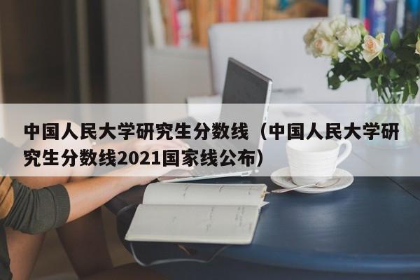 中国人民大学研究生分数线（中国人民大学研究生分数线2021国家线公布）