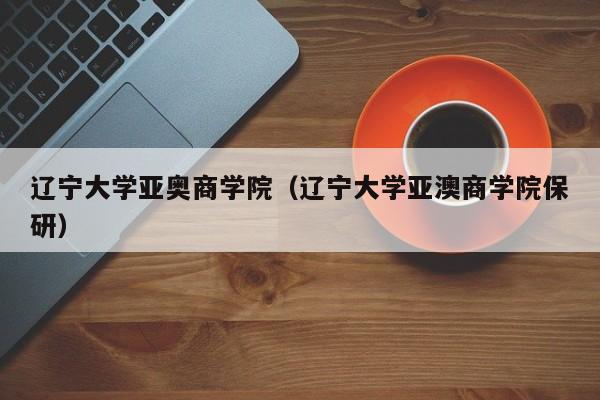 辽宁大学亚奥商学院（辽宁大学亚澳商学院保研）