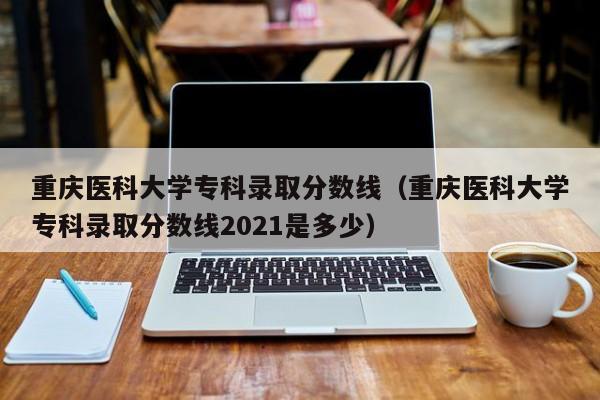 重庆医科大学专科录取分数线（重庆医科大学专科录取分数线2021是多少）