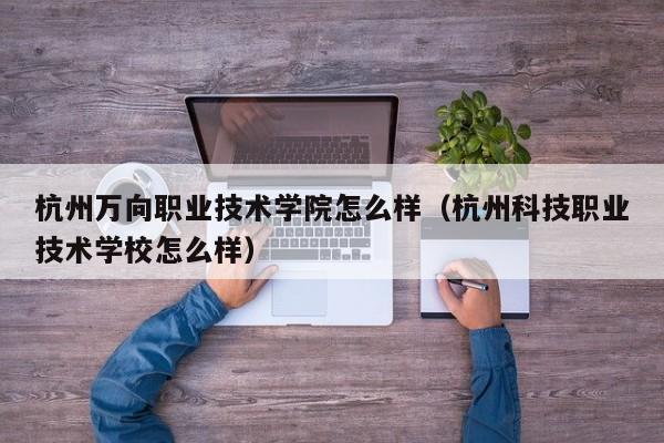 杭州万向职业技术学院怎么样（杭州科技职业技术学校怎么样）