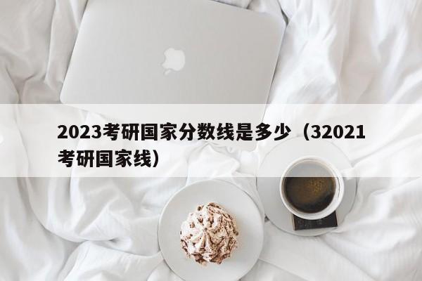 2023考研国家分数线是多少（32021考研国家线）