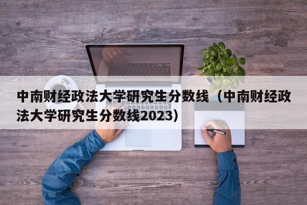 中南财经政法大学研究生分数线（中南财经政法大学研究生分数线2023）