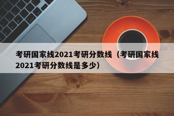 考研国家线2021考研分数线（考研国家线2021考研分数线是多少）