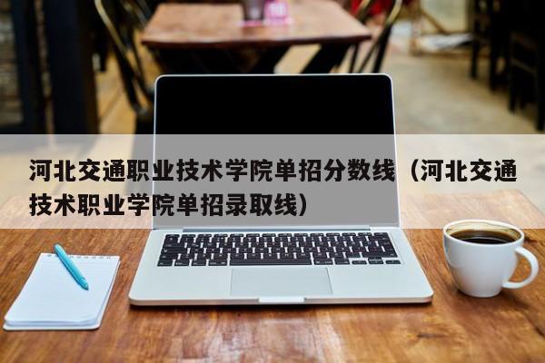 河北交通职业技术学院单招分数线（河北交通技术职业学院单招录取线）