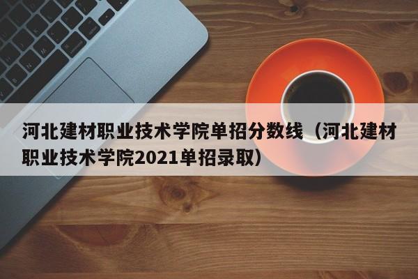 河北建材职业技术学院单招分数线（河北建材职业技术学院2021单招录取）