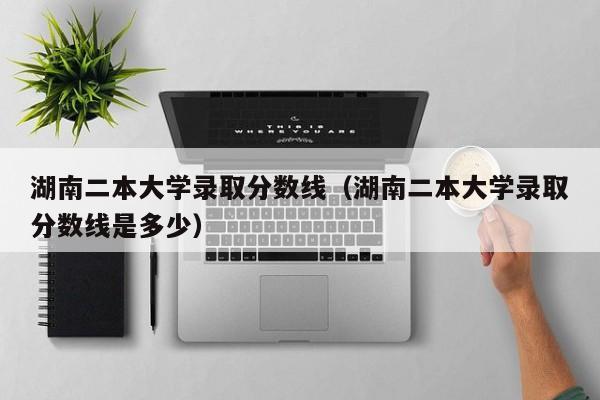 湖南二本大学录取分数线（湖南二本大学录取分数线是多少）