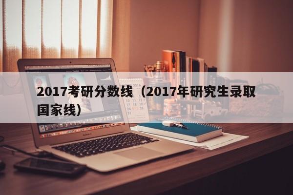 2017考研分数线（2017年研究生录取国家线）