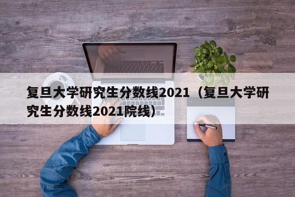 复旦大学研究生分数线2021（复旦大学研究生分数线2021院线）