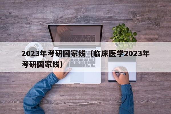 2023年考研国家线（临床医学2023年考研国家线）