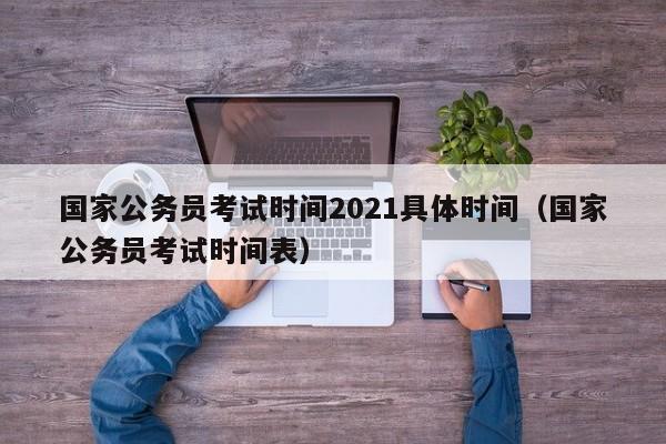 国家公务员考试时间2021具体时间（国家公务员考试时间表）