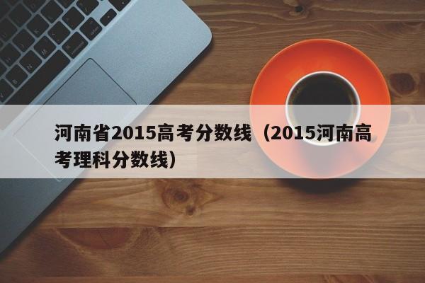 河南省2015高考分数线（2015河南高考理科分数线）