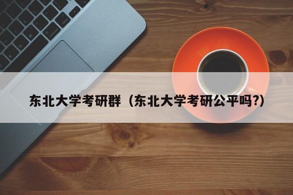 东北大学考研群（东北大学考研公平吗?）