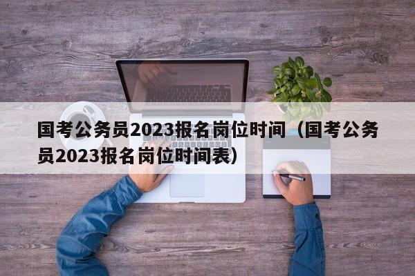 国考公务员2023报名岗位时间（国考公务员2023报名岗位时间表）