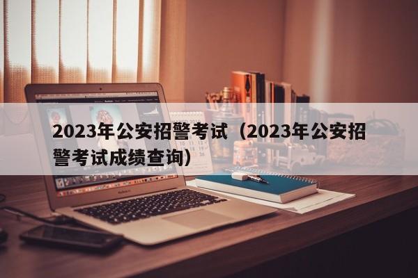 2023年公安招警考试（2023年公安招警考试成绩查询）