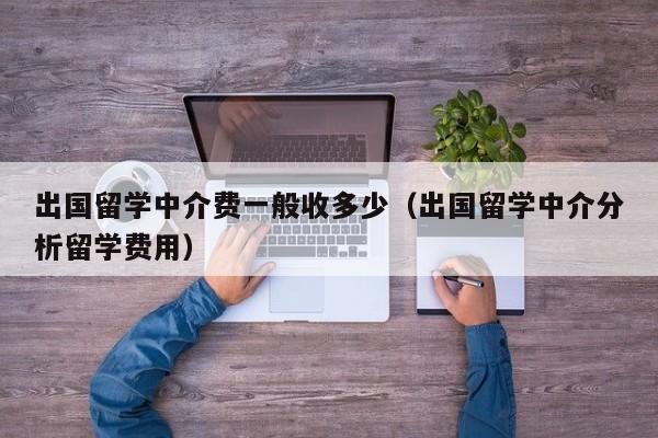 出国留学中介费一般收多少（出国留学中介分析留学费用）