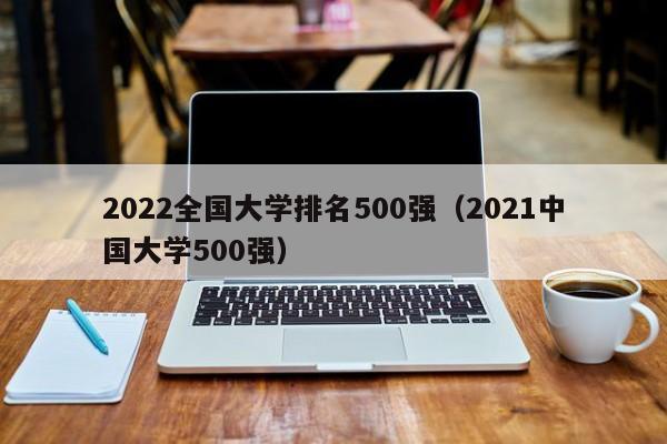 2022全国大学排名500强（2021中国大学500强）