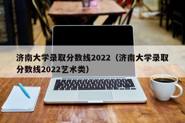 济南大学录取分数线2022（济南大学录取分数线2022艺术类）