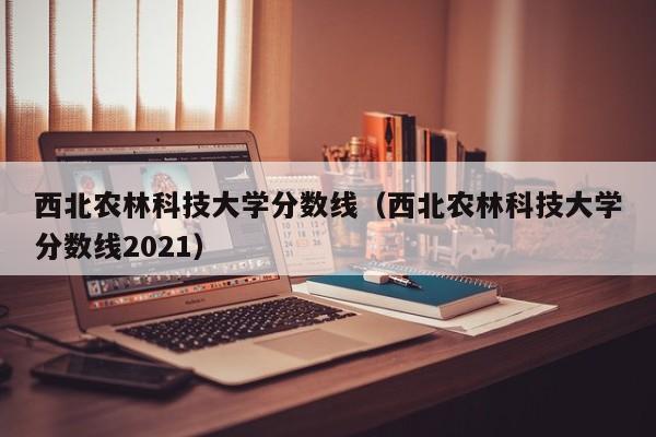 西北农林科技大学分数线（西北农林科技大学分数线2021）