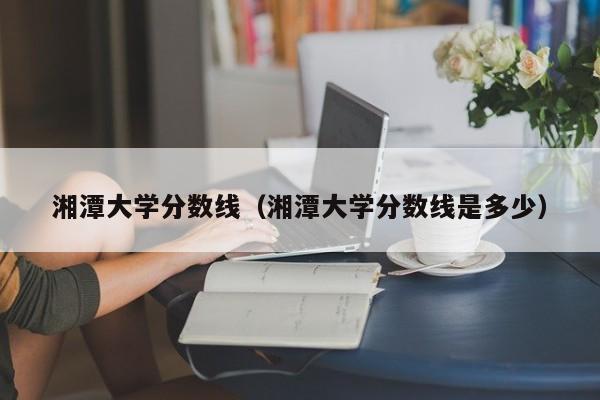 湘潭大学分数线（湘潭大学分数线是多少）