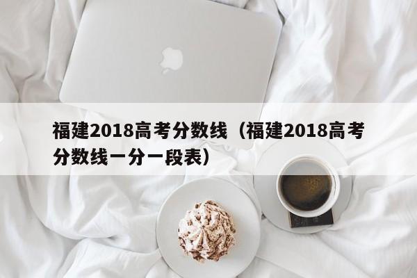 福建2018高考分数线（福建2018高考分数线一分一段表）