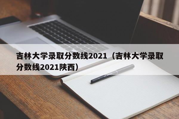 吉林大学录取分数线2021（吉林大学录取分数线2021陕西）