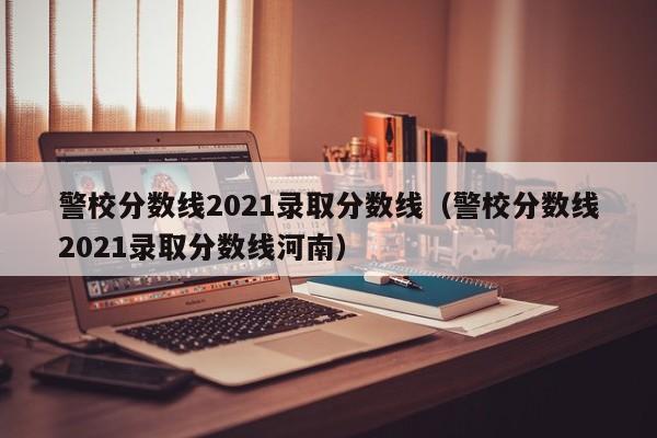 警校分数线2021录取分数线（警校分数线2021录取分数线河南）