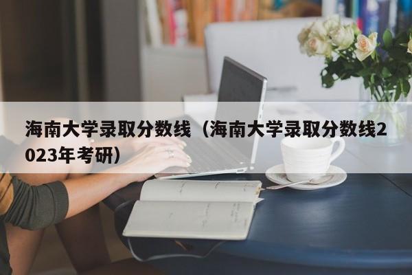 海南大学录取分数线（海南大学录取分数线2023年考研）