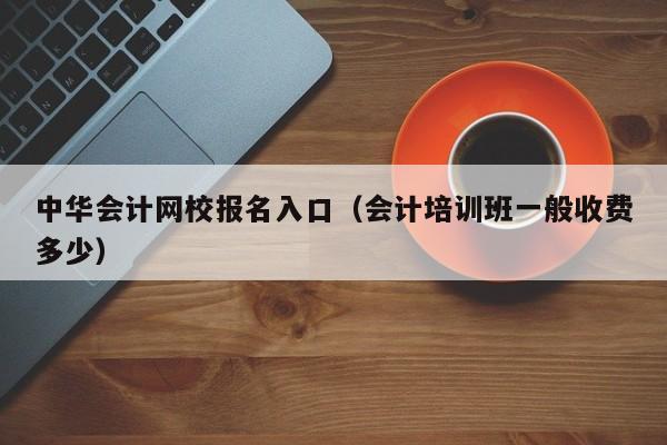 中华会计网校报名入口（会计培训班一般收费多少）