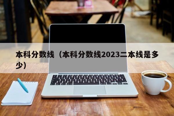 本科分数线（本科分数线2023二本线是多少）