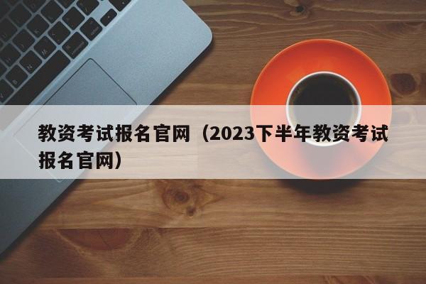 教资考试报名官网（2023下半年教资考试报名官网）