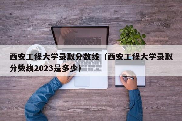 西安工程大学录取分数线（西安工程大学录取分数线2023是多少）