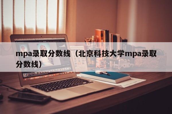 mpa录取分数线（北京科技大学mpa录取分数线）