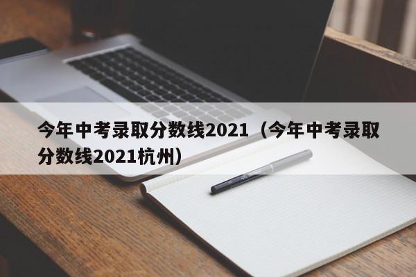 今年中考录取分数线2021（今年中考录取分数线2021杭州）