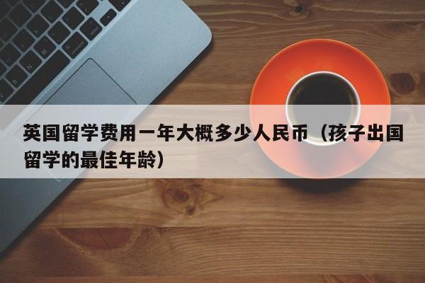 英国留学费用一年大概多少人民币（孩子出国留学的最佳年龄）