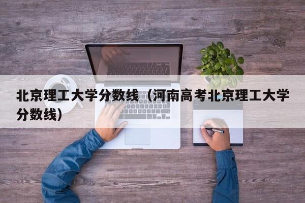 北京理工大学分数线（河南高考北京理工大学分数线）