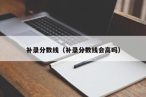 补录分数线（补录分数线会高吗）