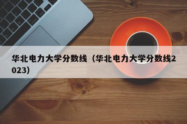 华北电力大学分数线（华北电力大学分数线2023）