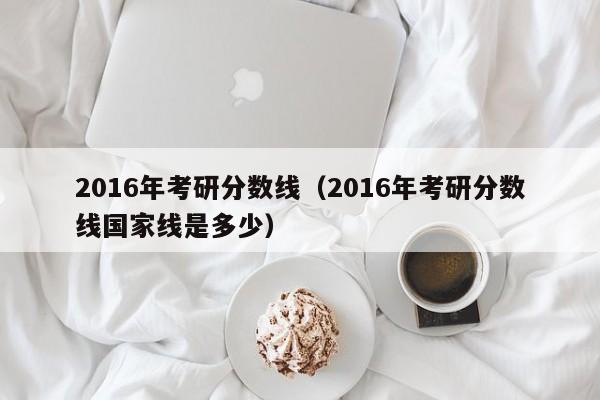 2016年考研分数线（2016年考研分数线国家线是多少）