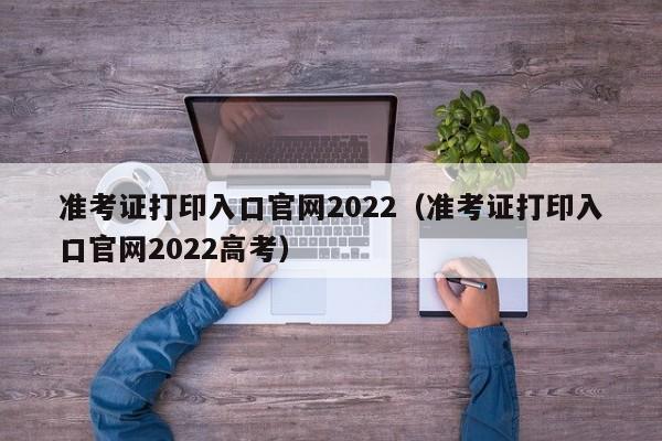 准考证打印入口官网2022（准考证打印入口官网2022高考）