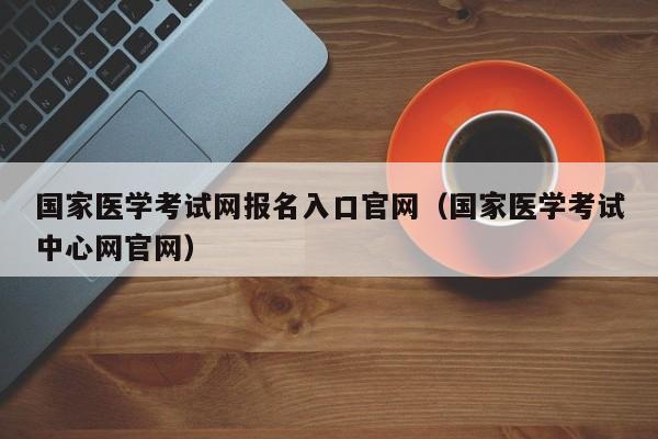 国家医学考试网报名入口官网（国家医学考试中心网官网）