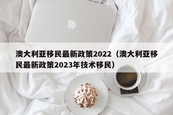 澳大利亚移民最新政策2022（澳大利亚移民最新政策2023年技术移民）