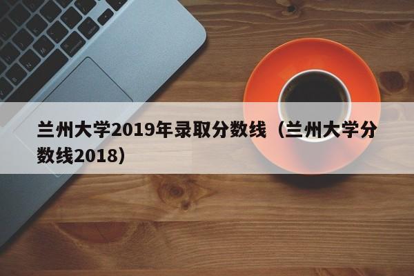 兰州大学2019年录取分数线（兰州大学分数线2018）