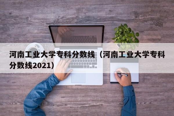 河南工业大学专科分数线（河南工业大学专科分数线2021）