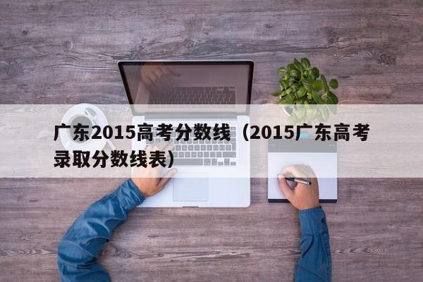 广东2015高考分数线（2015广东高考录取分数线表）