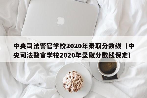 中央司法警官学校2020年录取分数线（中央司法警官学校2020年录取分数线保定）