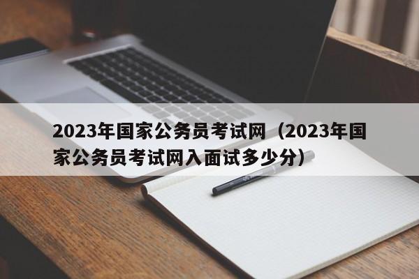 2023年国家公务员考试网（2023年国家公务员考试网入面试多少分）