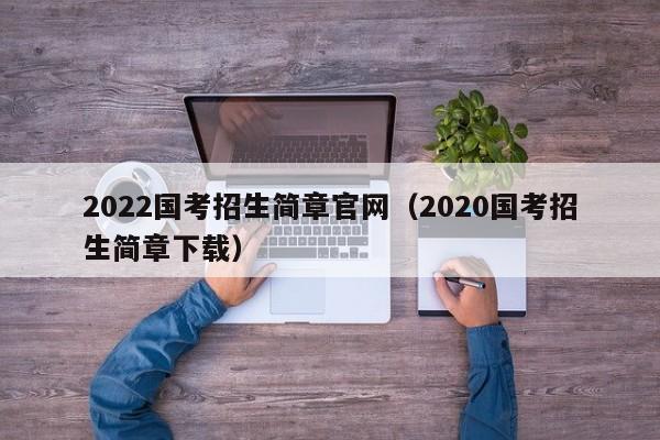 2022国考招生简章官网（2020国考招生简章下载）